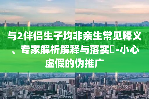 與2伴侶生子均非親生常見(jiàn)釋義、專(zhuān)家解析解釋與落實(shí)?-小心虛假的偽推廣