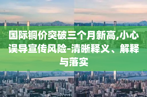 國際銅價突破三個月新高,小心誤導宣傳風險-清晰釋義、解釋與落實