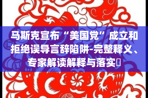 馬斯克宣布“美國黨”成立和拒絕誤導(dǎo)言辭陷阱-完整釋義、專家解讀解釋與落實?