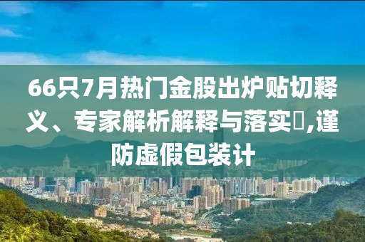 66只7月熱門(mén)金股出爐貼切釋義、專(zhuān)家解析解釋與落實(shí)?,謹(jǐn)防虛假包裝計(jì)