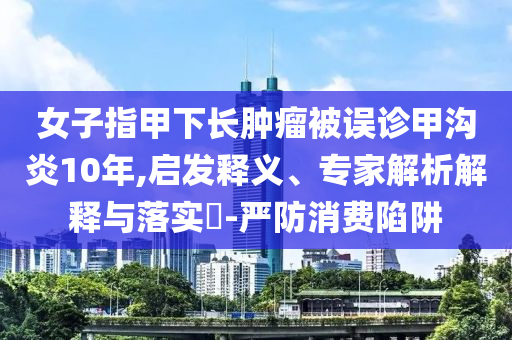 女子指甲下長腫瘤被誤診甲溝炎10年,啟發(fā)釋義、專家解析解釋與落實?-嚴(yán)防消費陷阱