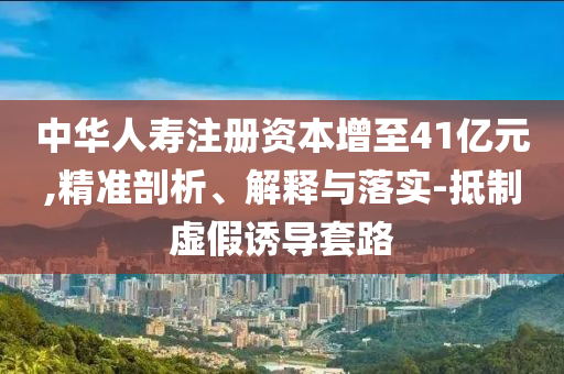 中華人壽注冊資本增至41億元,精準剖析、解釋與落實-抵制虛假誘導套路