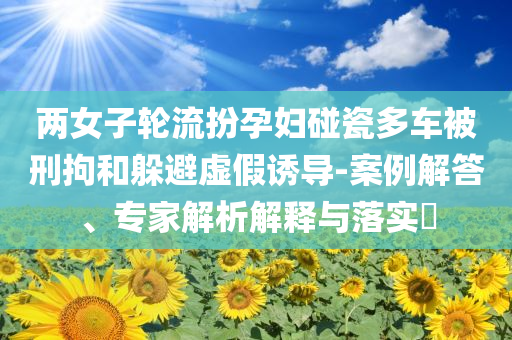 兩女子輪流扮孕婦碰瓷多車被刑拘和躲避虛假誘導(dǎo)-案例解答、專家解析解釋與落實?