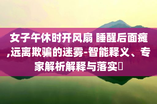 女子午休時(shí)開風(fēng)扇 睡醒后面癱,遠(yuǎn)離欺騙的迷霧-智能釋義、專家解析解釋與落實(shí)?