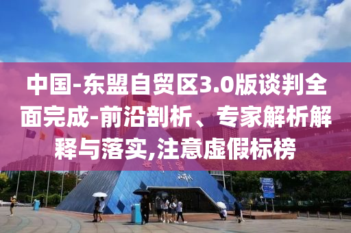 中國-東盟自貿(mào)區(qū)3.0版談判全面完成-前沿剖析、專家解析解釋與落實(shí),注意虛假標(biāo)榜