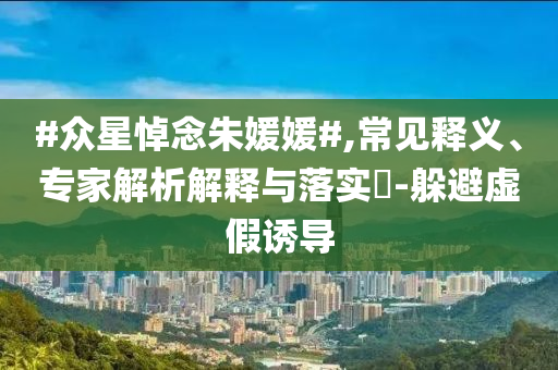 #眾星悼念朱媛媛#,常見釋義、專家解析解釋與落實?-躲避虛假誘導(dǎo)