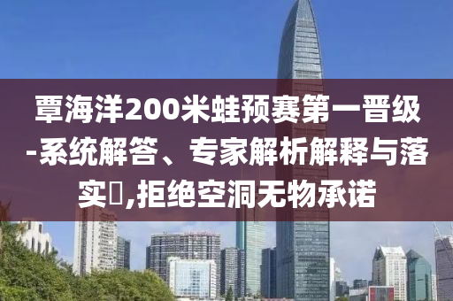 覃海洋200米蛙預(yù)賽第一晉級-系統(tǒng)解答、專家解析解釋與落實?,拒絕空洞無物承諾