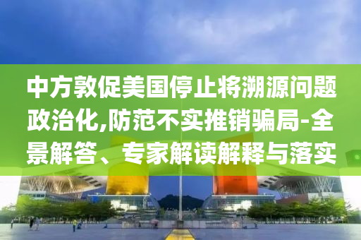 中方敦促美國停止將溯源問題政治化,防范不實推銷騙局-全景解答、專家解讀解釋與落實