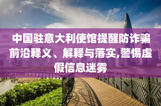 中國(guó)駐意大利使館提醒防詐騙前沿釋義、解釋與落實(shí),警惕虛假信息迷霧