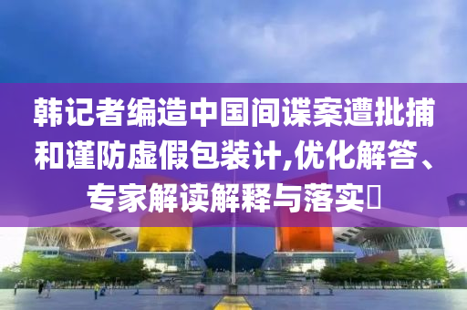 韓記者編造中國(guó)間諜案遭批捕和謹(jǐn)防虛假包裝計(jì),優(yōu)化解答、專家解讀解釋與落實(shí)?