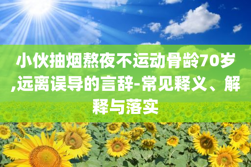 小伙抽煙熬夜不運(yùn)動(dòng)骨齡70歲,遠(yuǎn)離誤導(dǎo)的言辭-常見釋義、解釋與落實(shí)