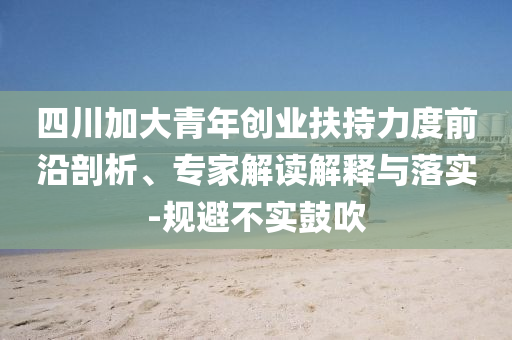 四川加大青年創(chuàng)業(yè)扶持力度前沿剖析、專家解讀解釋與落實-規(guī)避不實鼓吹