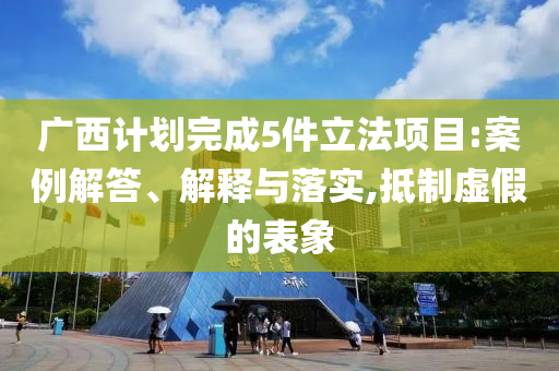 廣西計劃完成5件立法項目:案例解答、解釋與落實,抵制虛假的表象