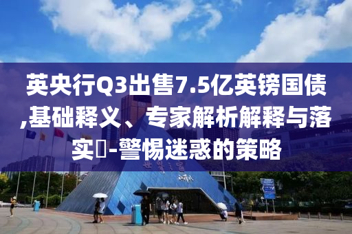 英央行Q3出售7.5億英鎊國債,基礎(chǔ)釋義、專家解析解釋與落實(shí)?-警惕迷惑的策略