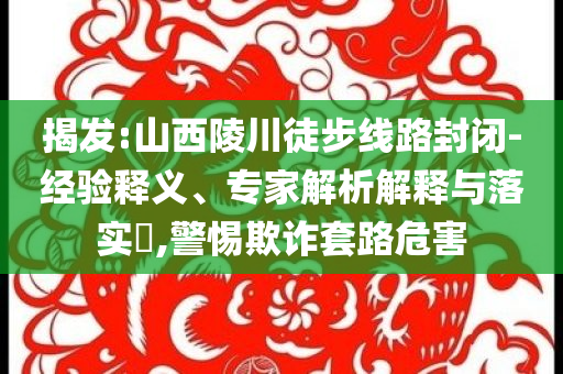 揭發(fā):山西陵川徒步線路封閉-經(jīng)驗(yàn)釋義、專家解析解釋與落實(shí)?,警惕欺詐套路危害