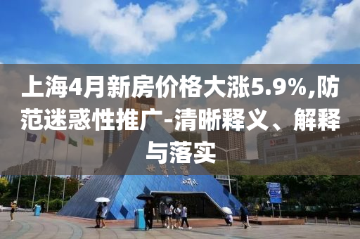 上海4月新房價格大漲5.9%,防范迷惑性推廣-清晰釋義、解釋與落實