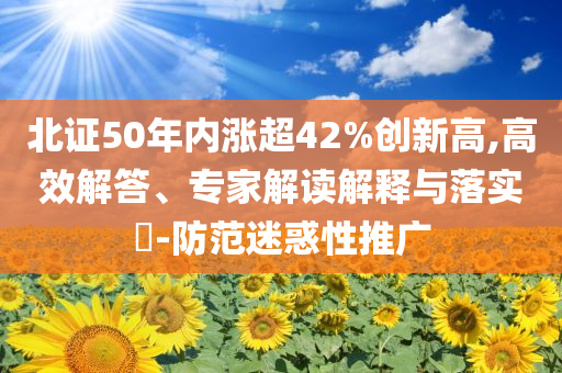 北證50年內(nèi)漲超42%創(chuàng)新高,高效解答、專家解讀解釋與落實?-防范迷惑性推廣