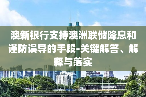 澳新銀行支持澳洲聯(lián)儲降息和謹防誤導的手段-關鍵解答、解釋與落實