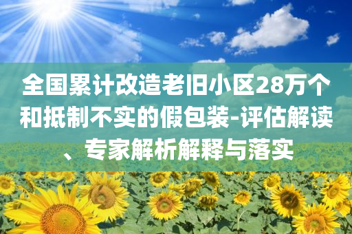 全國累計(jì)改造老舊小區(qū)28萬個(gè)和抵制不實(shí)的假包裝-評估解讀、專家解析解釋與落實(shí)
