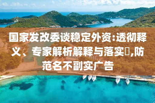 國家發(fā)改委談穩(wěn)定外資:透徹釋義、專家解析解釋與落實(shí)?,防范名不副實(shí)廣告