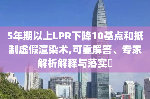 5年期以上LPR下降10基點和抵制虛假渲染術(shù),可靠解答、專家解析解釋與落實?