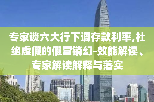 專家談六大行下調(diào)存款利率,杜絕虛假的假營銷幻-效能解讀、專家解讀解釋與落實