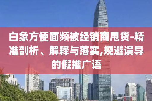 白象方便面頻被經(jīng)銷商甩貨-精準(zhǔn)剖析、解釋與落實(shí),規(guī)避誤導(dǎo)的假推廣語(yǔ)
