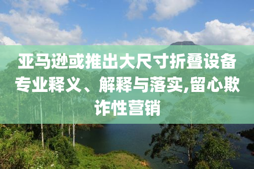 亞馬遜或推出大尺寸折疊設(shè)備專業(yè)釋義、解釋與落實(shí),留心欺詐性營銷