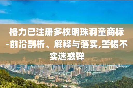 格力已注冊多枚明珠羽童商標(biāo)-前沿剖析、解釋與落實,警惕不實迷惑彈