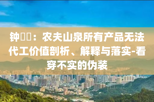 鐘睒睒：農(nóng)夫山泉所有產(chǎn)品無法代工價值剖析、解釋與落實-看穿不實的偽裝