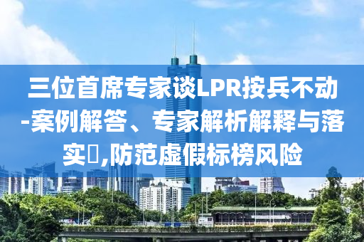 三位首席專家談LPR按兵不動(dòng)-案例解答、專家解析解釋與落實(shí)?,防范虛假標(biāo)榜風(fēng)險(xiǎn)