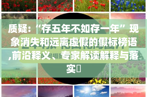 質疑:“存五年不如存一年”現(xiàn)象消失和遠離虛假的假標榜語,前沿釋義、專家解讀解釋與落實?