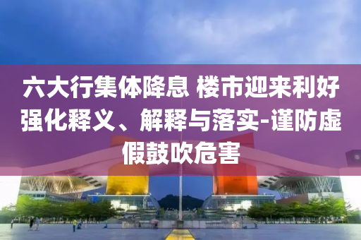 六大行集體降息 樓市迎來利好強化釋義、解釋與落實-謹(jǐn)防虛假鼓吹危害