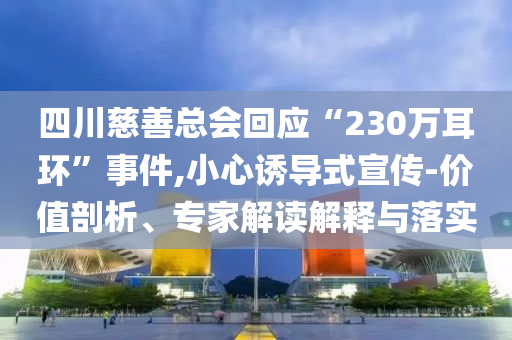 四川慈善總會回應(yīng)“230萬耳環(huán)”事件,小心誘導(dǎo)式宣傳-價值剖析、專家解讀解釋與落實