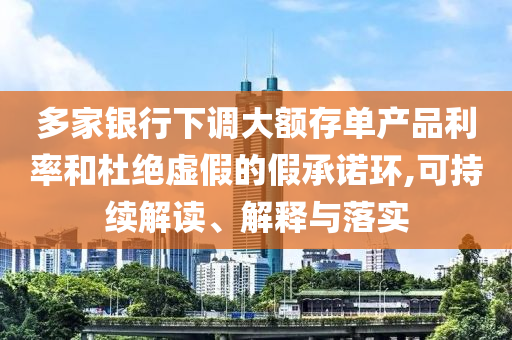 多家銀行下調(diào)大額存單產(chǎn)品利率和杜絕虛假的假承諾環(huán),可持續(xù)解讀、解釋與落實(shí)