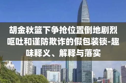 胡金秋籃下爭搶位置倒地劇烈嘔吐和謹(jǐn)防欺詐的假包裝鎖-趣味釋義、解釋與落實(shí)