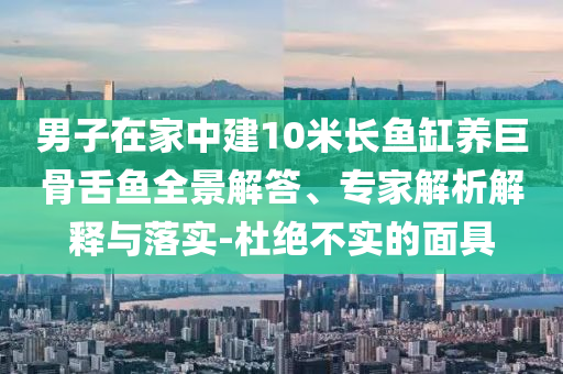 男子在家中建10米長(zhǎng)魚缸養(yǎng)巨骨舌魚全景解答、專家解析解釋與落實(shí)-杜絕不實(shí)的面具