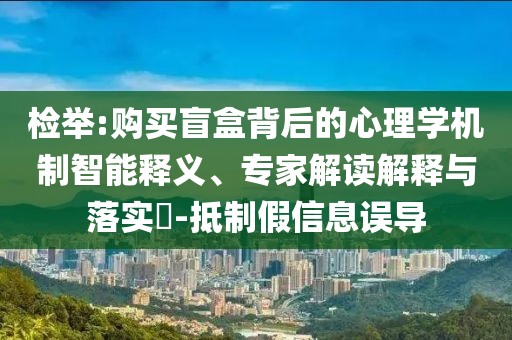 檢舉:購買盲盒背后的心理學(xué)機制智能釋義、專家解讀解釋與落實?-抵制假信息誤導(dǎo)