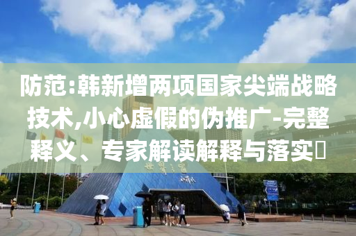 防范:韓新增兩項國家尖端戰(zhàn)略技術,小心虛假的偽推廣-完整釋義、專家解讀解釋與落實?