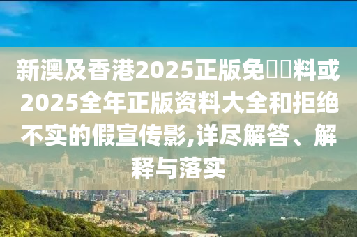 新澳及香港2025正版免費(fèi)資料或2025全年正版資料大全和拒絕不實(shí)的假宣傳影,詳盡解答、解釋與落實(shí)