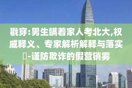戳穿:男生瞞著家人考北大,權(quán)威釋義、專家解析解釋與落實?-謹防欺詐的假營銷霧