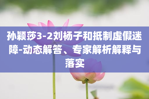 孫穎莎3-2劉楊子和抵制虛假迷障-動態(tài)解答、專家解析解釋與落實