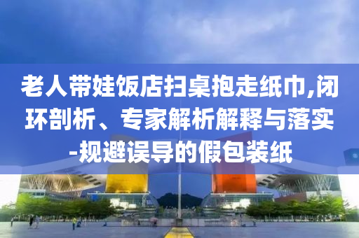 老人帶娃飯店掃桌抱走紙巾,閉環(huán)剖析、專家解析解釋與落實-規(guī)避誤導的假包裝紙