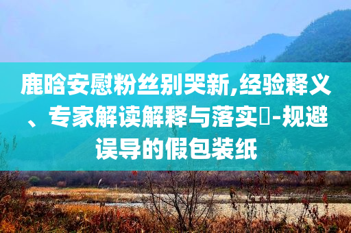 鹿晗安慰粉絲別哭新,經(jīng)驗釋義、專家解讀解釋與落實?-規(guī)避誤導的假包裝紙