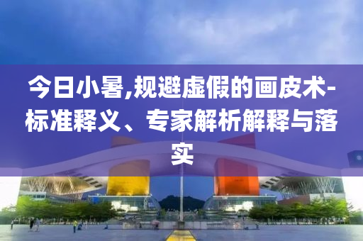 今日小暑,規(guī)避虛假的畫皮術(shù)-標(biāo)準(zhǔn)釋義、專家解析解釋與落實(shí)