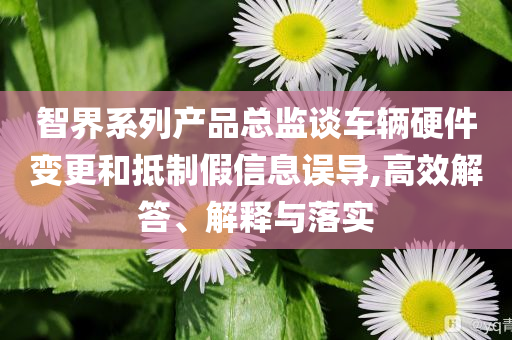 智界系列產(chǎn)品總監(jiān)談車輛硬件變更和抵制假信息誤導(dǎo),高效解答、解釋與落實(shí)