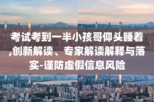 考試考到一半小孩哥仰頭睡著,創(chuàng)新解讀、專家解讀解釋與落實(shí)-謹(jǐn)防虛假信息風(fēng)險(xiǎn)