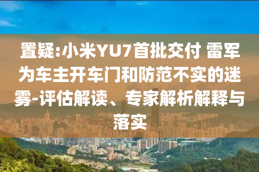 置疑:小米YU7首批交付 雷軍為車主開車門和防范不實(shí)的迷霧-評估解讀、專家解析解釋與落實(shí)