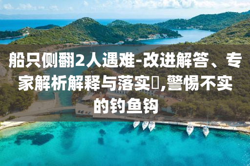 船只側(cè)翻2人遇難-改進(jìn)解答、專家解析解釋與落實(shí)?,警惕不實(shí)的釣魚鉤