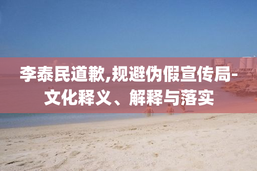 李泰民道歉,規(guī)避偽假宣傳局-文化釋義、解釋與落實(shí)